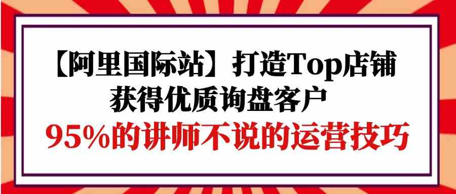【阿里国际站】打造Top店铺-获得优质询盘客户，95%的讲师不说的运营技巧-中创项目网