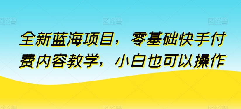 全新蓝海项目，零基础快手付费内容教学，小白也可以操作-中创项目网