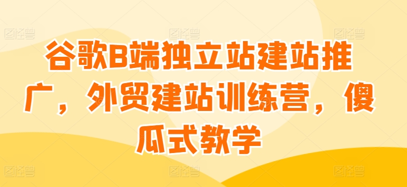 谷歌B端独立站建站推广，外贸建站训练营，傻瓜式教学-中创项目网