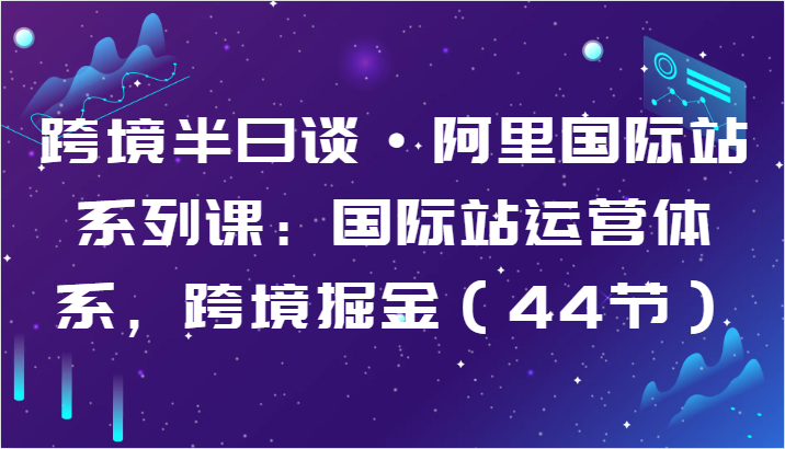 跨境半日谈·阿里国际站系列课：国际站运营体系，跨境掘金（44节）-中创项目网