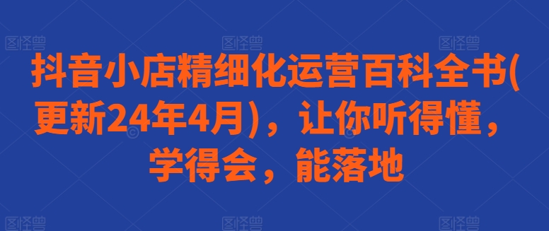 抖音小店精细化运营百科全书(更新24年4月)，让你听得懂，学得会，能落地-中创项目网