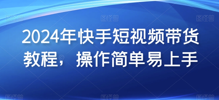 2024年快手短视频带货教程，操作简单易上手-中创项目网