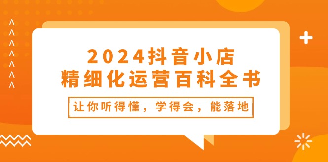 （10850期）2024抖音小店-精细化运营百科全书：让你听得懂，学得会，能落地（34节课）-中创项目网