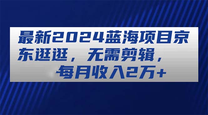 （11041期）最新2024蓝海项目京东逛逛，无需剪辑，每月收入2万+-中创项目网