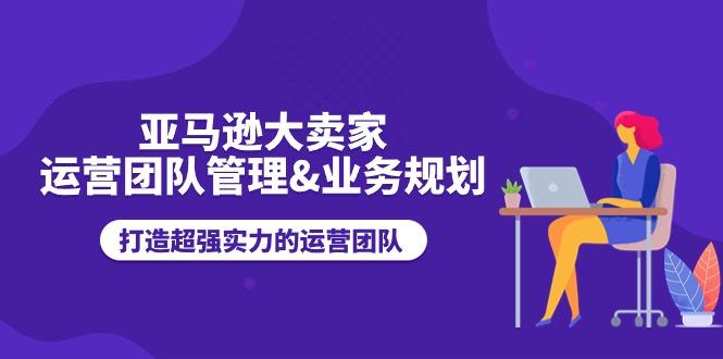 （11112期）亚马逊大卖家-运营团队管理&业务规划，打造超强实力的运营团队-中创项目网
