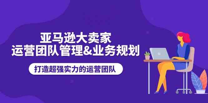 亚马逊大卖家运营团队管理&业务规划，打造超强实力的运营团队-中创项目网