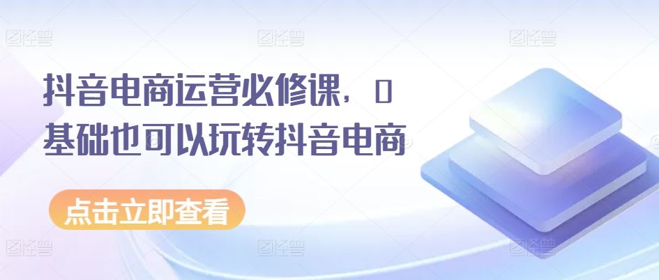 抖音电商运营必修课，0基础也可以玩转抖音电商-中创项目网
