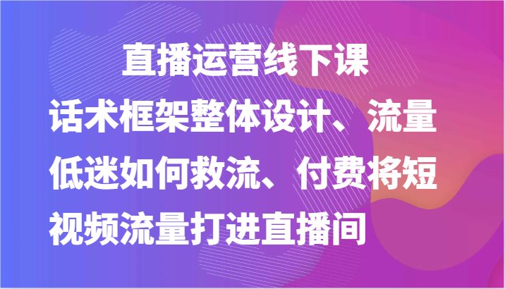 直播运营线下课-话术框架整体设计、流量低迷如何救流、付费将短视频流量打进直播间-中创项目网