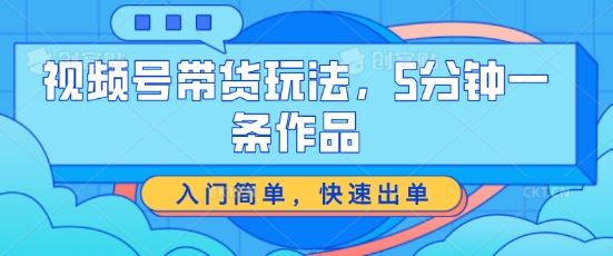 视频号带货玩法，5分钟一条作品，入门简单，快速出单【揭秘】-中创项目网