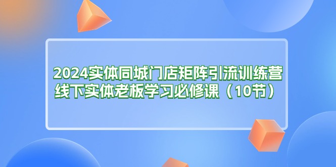 （11258期）2024实体同城门店矩阵引流训练营，线下实体老板学习必修课（10节）-中创项目网