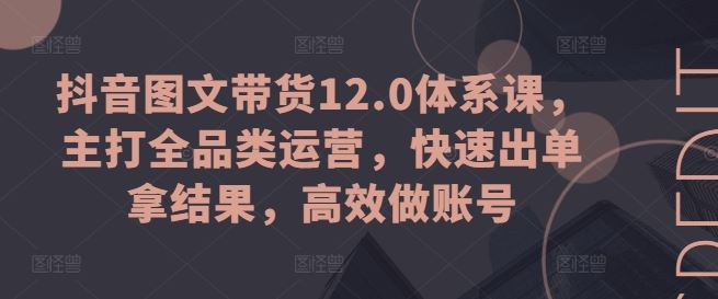 抖音图文带货12.0体系课，主打全品类运营，快速出单拿结果，高效做账号-中创项目网