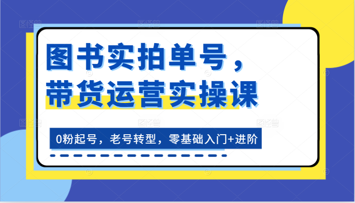 图书实拍单号，带货运营实操课：0粉起号，老号转型，零基础入门+进阶-中创项目网