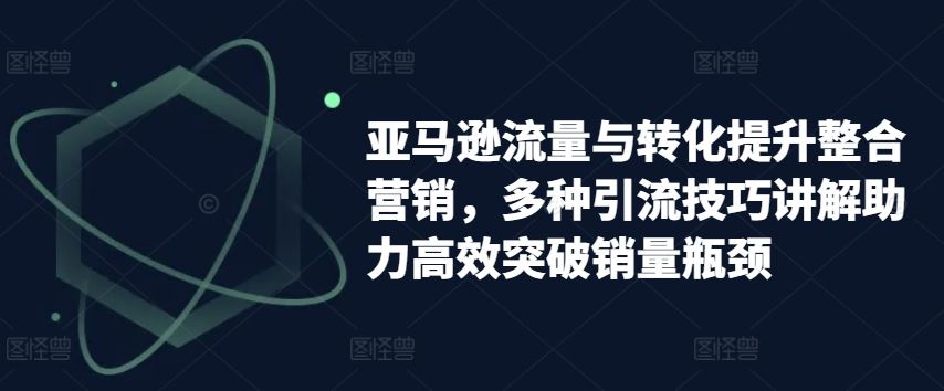 亚马逊流量与转化提升整合营销，多种引流技巧讲解助力高效突破销量瓶颈-中创项目网