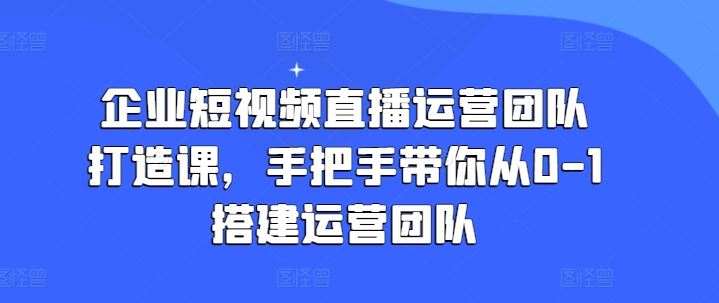 企业短视频直播运营团队打造课，手把手带你从0-1搭建运营团队-中创项目网