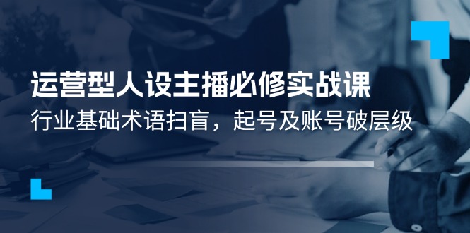（11605期）运营型·人设主播必修实战课：行业基础术语扫盲，起号及账号破层级-中创项目网