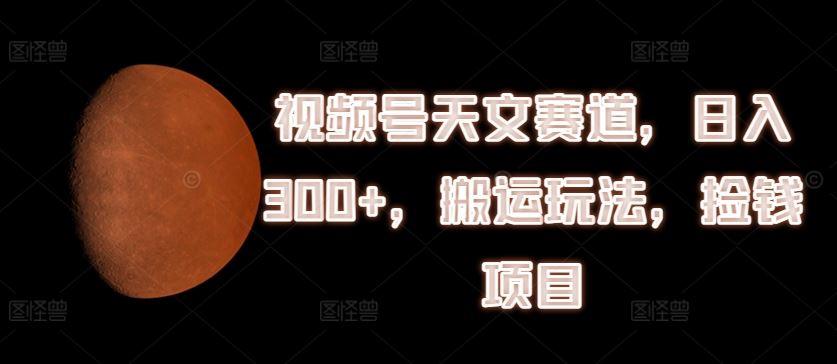 视频号天文赛道，日入300+，搬运玩法，捡钱项目【揭秘】-中创项目网