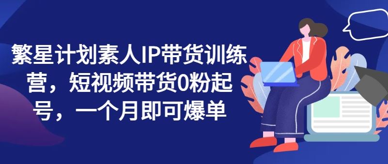 繁星计划素人IP带货训练营，短视频带货0粉起号，一个月即可爆单-中创项目网