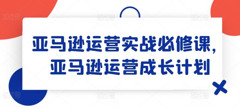 亚马逊运营实战必修课，亚马逊运营成长计划-中创项目网