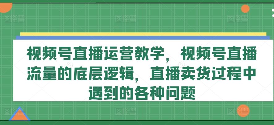 视频号直播运营教学，视频号直播流量的底层逻辑，直播卖货过程中遇到的各种问题-中创项目网