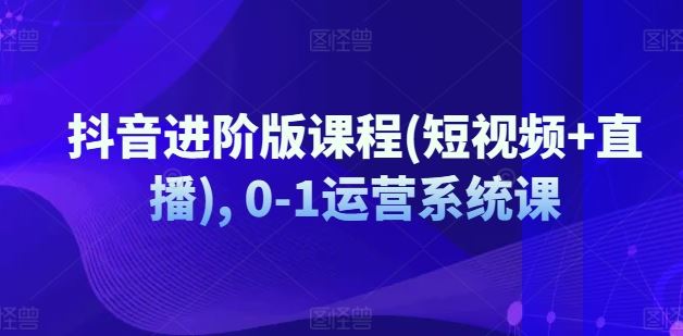 抖音进阶版课程(短视频+直播), 0-1运营系统课-中创项目网