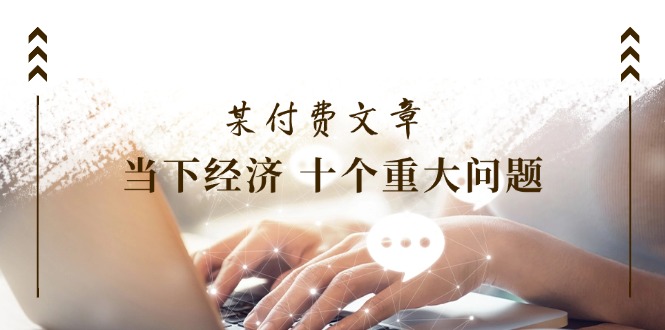 （11707期）某付费文章《当下经济 十个重大问题》覆盖了大家关心的全部经济类话题-中创项目网