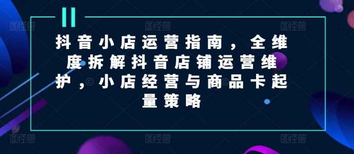 抖音小店运营指南，全维度拆解抖音店铺运营维护，小店经营与商品卡起量策略-中创项目网