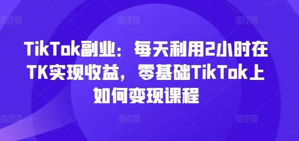 TikTok副业：每天利用2小时在TK实现收益，零基础TikTok上如何变现课程-中创项目网