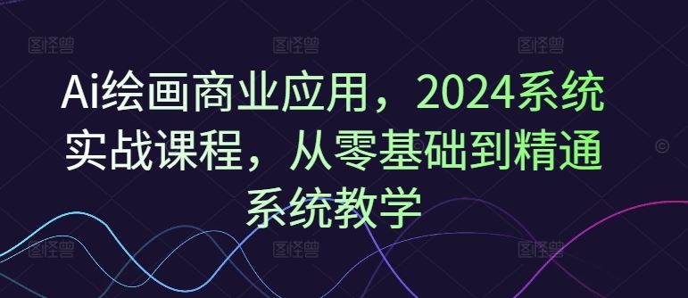 Ai绘画商业应用，2024系统实战课程，从零基础到精通系统教学-中创项目网