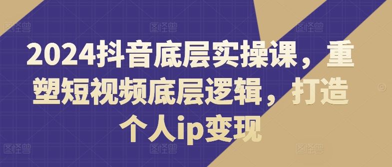 2024抖音底层实操课，​重塑短视频底层逻辑，打造个人ip变现-中创项目网