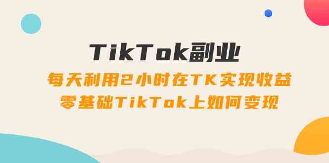 TikTok副业课：每天利用2小时在TK实现收益，零基础TikTok上如何变现（34节）-中创项目网