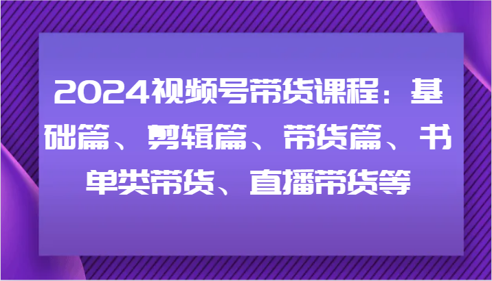 2024视频号带货课程：基础篇、剪辑篇、带货篇、书单类带货、直播带货等-中创项目网