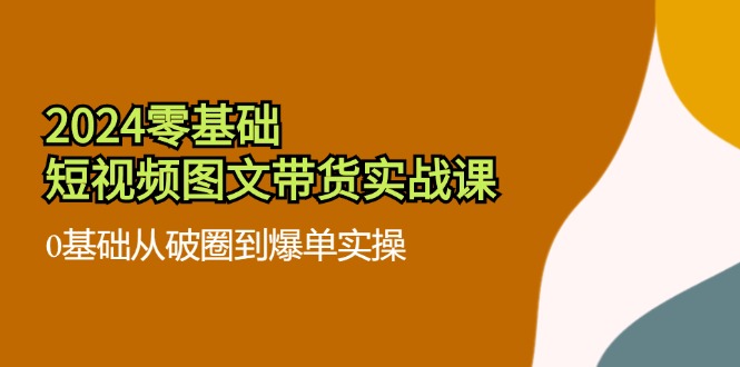 2024零基础短视频图文带货实战课：0基础从破圈到爆单实操（36节）-中创项目网