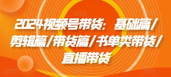 2024视频号带货：基础篇/剪辑篇/带货篇/书单类带货/直播带货-中创项目网