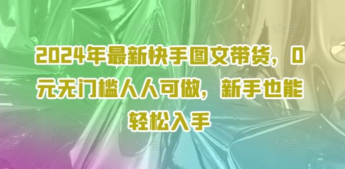 2024年最新快手图文带货，0元无门槛人人可做，新手也能轻松入手-中创项目网