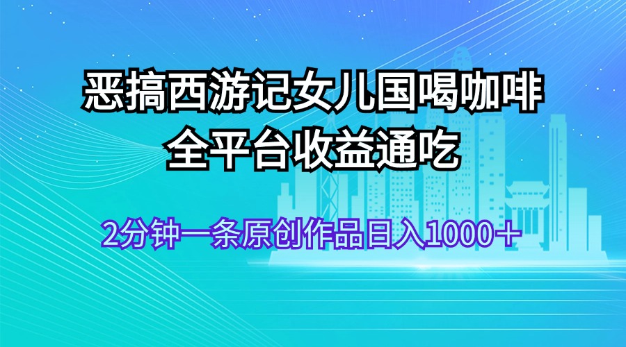 （11985期）恶搞西游记女儿国喝咖啡 全平台收益通吃 2分钟一条原创作品日入1000＋-中创项目网
