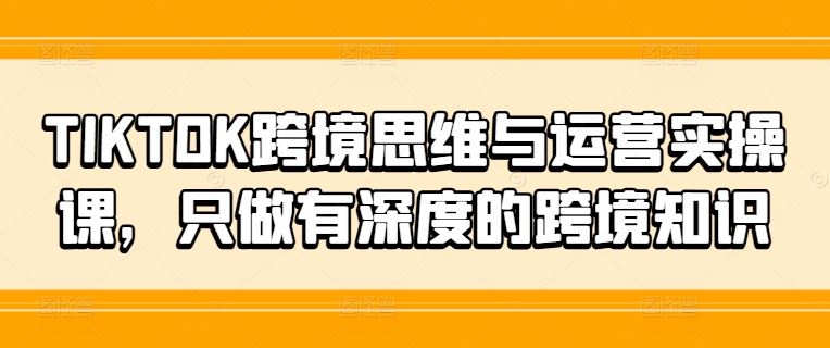 TIKTOK跨境思维与运营实操课，只做有深度的跨境知识-中创项目网