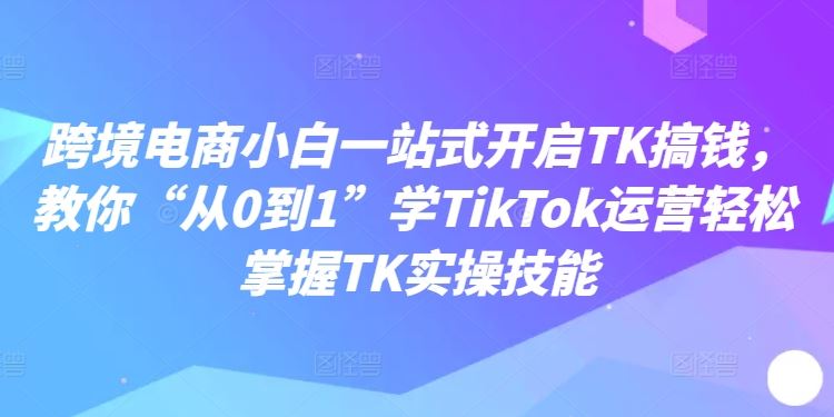 跨境电商小白一站式开启TK搞钱，教你“从0到1”学TikTok运营轻松掌握TK实操技能-中创项目网