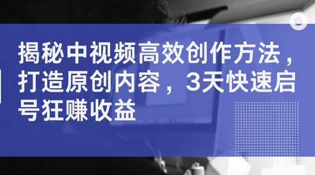 揭秘中视频高效创作方法，打造原创内容，3天快速启号狂赚收益【揭秘】-中创项目网