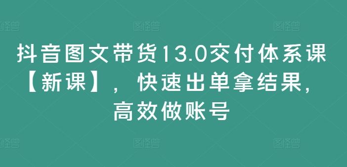 抖音图文带货13.0交付体系课【新课】，快速出单拿结果，高效做账号-中创项目网