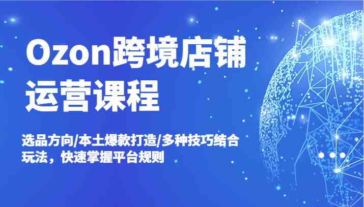 Ozon跨境店铺运营课程，选品方向/本土爆款打造/多种技巧结合玩法，快速掌握平台规则-中创项目网