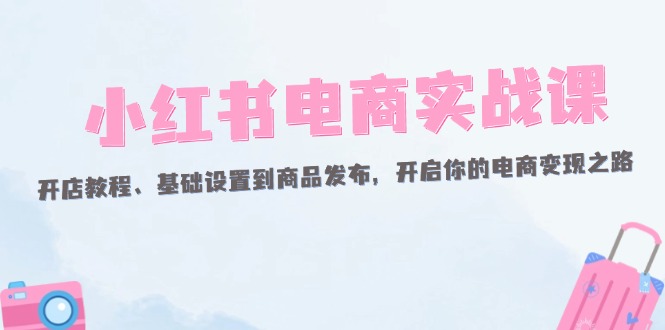 （12367期）小红书电商实战课：开店教程、基础设置到商品发布，开启你的电商变现之路-中创项目网