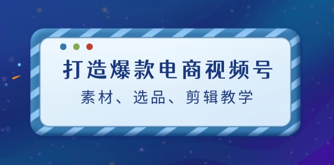 打造爆款电商视频号：素材、选品、剪辑教程-中创项目网
