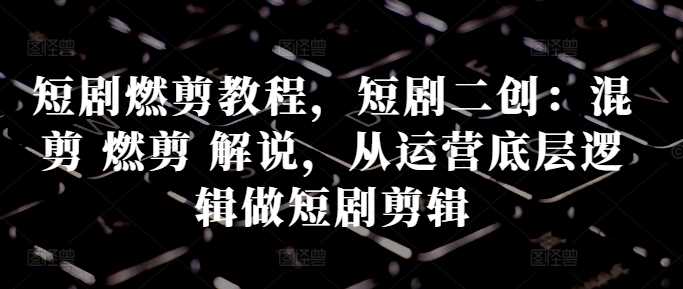 短剧燃剪教程，短剧二创：混剪 燃剪 解说，从运营底层逻辑做短剧剪辑-中创项目网