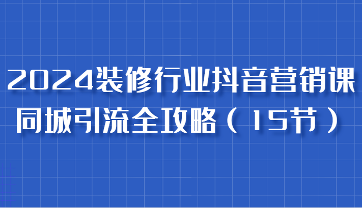 2024装修行业抖音营销课，同城引流全攻略，跟实战家学获客，成为数据驱动的营销专家-中创项目网