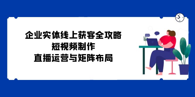 企业实体线上获客全攻略：短视频制作、直播运营与矩阵布局-中创项目网