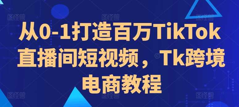 从0-1打造百万TikTok直播间短视频，Tk跨境电商教程-中创项目网
