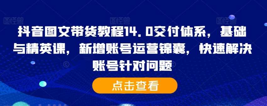 抖音图文带货教程14.0交付体系，基础与精英课，新增账号运营锦囊，快速解决账号针对问题-中创项目网