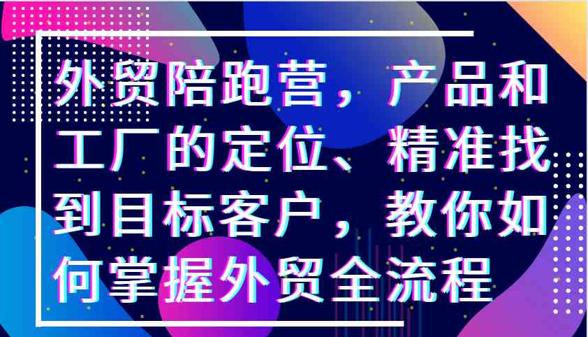 外贸陪跑营，产品和工厂的定位、精准找到目标客户，教你如何掌握外贸全流程-中创项目网
