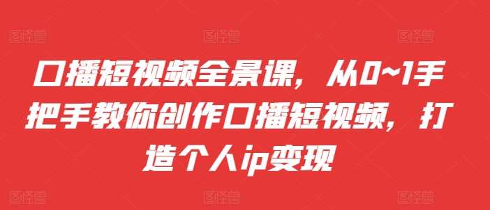 口播短视频全景课，​从0~1手把手教你创作口播短视频，打造个人ip变现-中创项目网