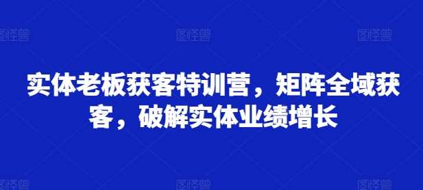 实体老板获客特训营，矩阵全域获客，破解实体业绩增长-中创项目网